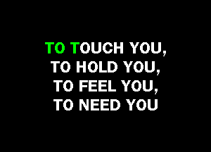 TO TOUCH YOU,
TO HOLD YOU,

TO FEEL YOU,
TO NEED YOU