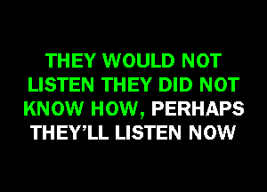 THEY WOULD NOT
LISTEN THEY DID NOT
KNOW HOW, PERHAPS
THEYlL LISTEN NOW