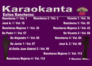 Karaokanta m

Exltos Rancherom  - --. -
mum 1 I Vol. 1 Meharns 2 .' Val. 3 War! 1 I Val. 13

Jon A. 1 .' Vat. 19 hnthmb 3 .' Vol. 20
Rancher W51 .' 1M. 35 Ramos Mares 2 .' Vat. 43
DeFodraIIVol.ST DCWCCMIZJVOLGS
De Meilndro 1 .' Vol. 69 MWN 4 (ch 34
De Jnitri I' V01. 3? Jud L. 2 I Vol. 88

ll Eslilu Mn Gabriel 2 I Val. 90
Ranchercs Muwu 3 Wu. 113

MEMOS Mimi .I'VOI.11. V Muelat Has...