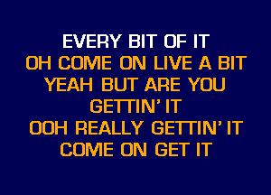 EVERY BIT OF IT
OH COME ON LIVE A BIT
YEAH BUT ARE YOU
GE'ITIN' IT
OOH REALLY GE'ITIN' IT
COME ON GET IT