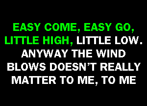 EASY COME, EASY GO,
LI'ITLE HIGH, LI'ITLE LOW.
ANYWAY THE WIND
BLOWS DOESNT REALLY
MATTER TO ME, TO ME