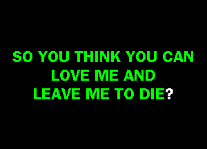 SO YOU THINK YOU CAN

LOVE ME AND
LEAVE ME TO DIE?
