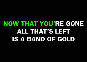NOW THAT YOURE GONE
ALL THATS LEFI'
IS A BAND OF GOLD