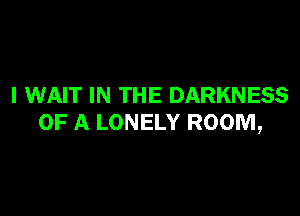 I WAIT IN THE DARKNESS

OF A LONELY ROOM,