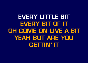 EVERY LITTLE BIT
EVERY BIT OF IT
OH COME ON LIVE A BIT
YEAH BUT ARE YOU
GE'ITIN' IT