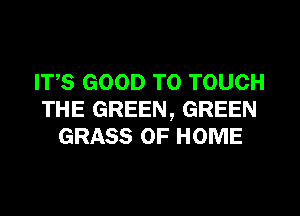 IT,S GOOD TO TOUCH
THE GREEN, GREEN
GRASS OF HOME