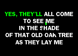 YES, THEYlL ALL COME
TO SEE ,ME
IN THE SHADE
OF THAT OLD OAh TREE

AS THEY LAY ME