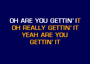 OH ARE YOU GE'ITIN' IT
OH REALLY GE'ITIN' IT
YEAH ARE YOU
GE'ITIN' IT