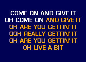 COME ON AND GIVE IT
OH COME ON AND GIVE IT
OH ARE YOU GE'ITIN' IT
OOH REALLY GE'ITIN' IT
OH ARE YOU GE'ITIN' IT
OH LIVE A BIT