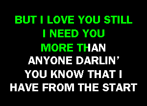 BUT I LOVE YOU STILL
I NEED YOU

MORE THAN
ANYONE DARLINI

YOU KNOW THAT I
HAVE FROM THE START