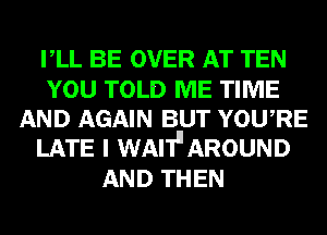 VLL BE OVER AT TEN

YOU TOLD ME TIME
AND AGAIN BUT YOWRE
LATE I WAI'Ill AROUND

AND THEN