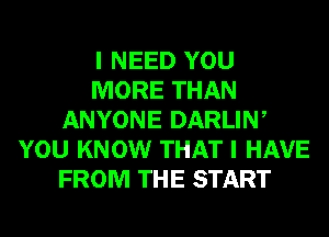 I NEED YOU
MORE THAN
ANYONE DARLIW
YOU KNOW THAT I HAVE
FROM THE START