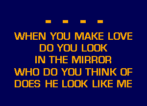 WHEN YOU MAKE LOVE
DO YOU LOOK
IN THE MIRROR
WHO DO YOU THINK OF
DOES HE LOOK LIKE ME