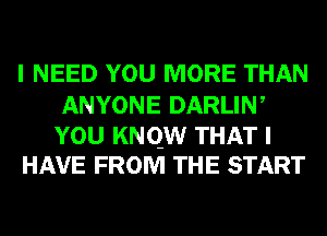 I NEED YOU MORE THAN
ANYONE DARLIW

YOU KNQW THAT I
HAVE FROM THE START