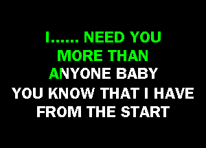 I ...... NEED YOU
MORE THAN
ANYONE BABY
YOU KNOW THAT I HAVE
FROM THE START