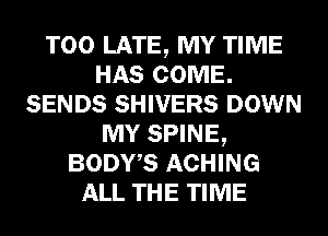 TOO LATE, MY TIME
HAS COME.
SENDS SHIVERS DOWN
MY SPINE,
BODWS ACHING
ALL THE TIME