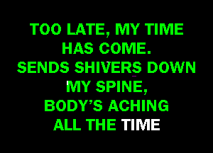 TOO LATE, MY TIME
HAS COME.
SENDS SHIVER-S DOWN
MY SPINE,
BODWS ACHING
ALL THE TIME