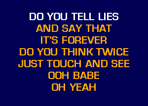 DO YOU TELL LIES
AND SAY THAT
IT'S FOREVER
DO YOU THINK TWICE
JUST TOUCH AND SEE
OOH BABE
OH YEAH