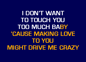 I DON'T WANT
TO TOUCH YOU
TOO MUCH BABY
'CAUSE MAKING LOVE
TO YOU
MIGHT DRIVE ME CRAZY