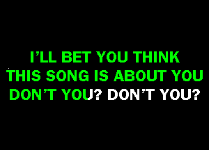 VLL BET YOU THINK
THIS SONG IS ABOUT YOU
DONT YOU? DONT YOU?