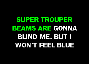 SUPER TROUPER
BEAMS ARE GONNA

BLIND ME, BUT I
WONT FEEL BLUE