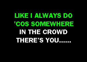 LIKE I ALWAYS DO
COS SOMEWHERE

IN THE CROWD
THERE'S YOU ......