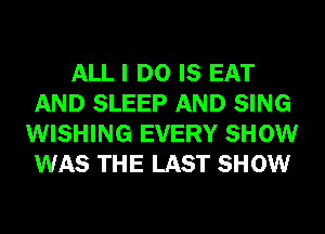 ALL I DO IS EAT
AND SLEEP AND SING
WISHING EVERY SHOW
WAS THE LAST SHOW