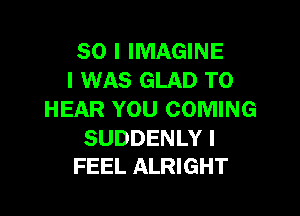 SO I IMAGINE
I WAS GLAD TO

HEAR YOU COMING

SUDDENLY I
FEEL ALRIGHT