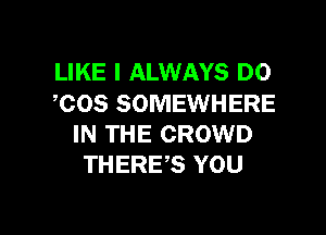 LIKE I ALWAYS DO
,COS SOMEWHERE

IN THE CROWD
THERE,S YOU