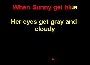 When Sunny get blue

Her eyes get gray and
cloudy