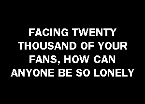 FACING TWENTY
THOUSAND OF YOUR
FANS, HOW CAN
ANYONE BE SO LONELY