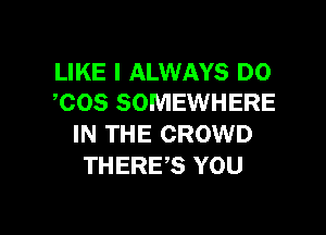 LIKE I ALWAYS DO
,COS SOMEWHERE

IN THE CROWD
THERE,S YOU