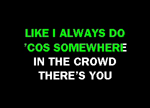 LIKE I ALWAYS DO
,COS SOMEWHERE

IN THE CROWD
THERE,S YOU