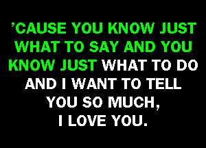 CAUSE YOU KNOW JUST
WHAT TO SAY AND YOU
KNOW JUST WHAT TO DO
AND I WANT TO TELL
YOU SO MUCH,

I LOVE YOU.