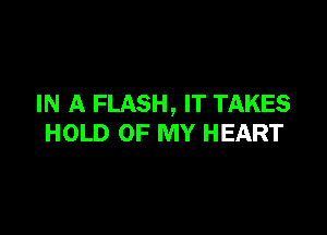IN A FLASH, IT TAKES

HOLD OF MY HEART