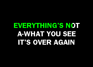 EVERYTHING'S NOT

A-WHAT YOU SEE
ITS OVER AGAIN