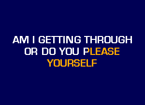 AM I GETTING THROUGH
0R DO YOU PLEASE

YOURSELF