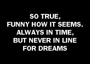 so TRUE,
FUNNY HOW IT SEEMS.
ALWAYS IN TIME,
BUT NEVER IN LINE
FOR DREAMS