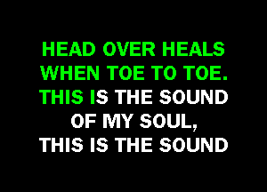 HEAD OVER HEALS
WHEN TOE T0 TOE.
THIS Is THE SOUND
OF MY SOUL,
THIS Is THE SOUND