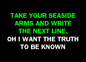 TAKE YOUR SEASIDE
ARMS AND WRITE
THE NEXT LINE,

OH I WANT THE TRUTH
TO BE KNOWN