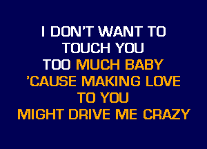 I DON'T WANT TO
TOUCH YOU
TOO MUCH BABY
'CAUSE MAKING LOVE
TO YOU
MIGHT DRIVE ME CRAZY