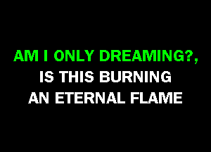 AM I ONLY DREAMING?,
IS THIS BURNING
AN ETERNAL FLAME