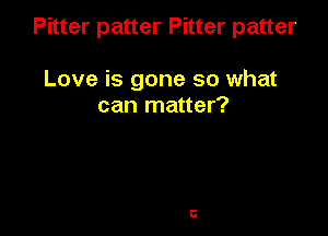 Pitter patter Pitter patter

Love is gone so what
can matter?
