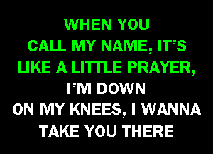 WHEN YOU
CALL MY NAME, ITS
LIKE A LITTLE PRAYER,
PM DOWN
ON MY KNEES, I WANNA
TAKE YOU THERE
