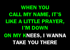 WHEN YOU
CALL MY NAME, ITS
LIKE A LITTLE PRAYER,
PM DOWN
ON MY KNEES, I WANNA
TAKE YOU THERE