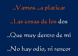 ..Vamos ..a platicar
..Las cosas de los dos

..Q ue muy dentro de mi

..No hay odio, ni rencor