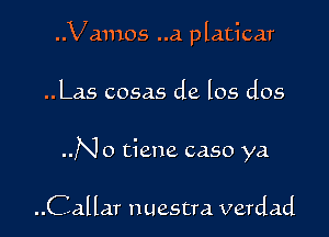 ..Vamos ..a platicar

..Las cosas de los dos

..No tiene caso ya

..Callar nuestra verdad