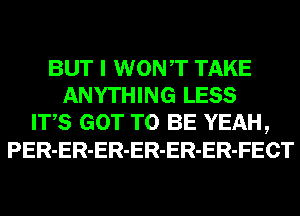 BUT I WONT TAKE
ANYTHING LESS
ITS GOT TO BE YEAH,
PER-ER-ER-ER-ER-ER-FECT