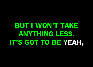 BUT I WONT TAKE

ANYTHING LESS.
ITS GOT TO BE YEAH,