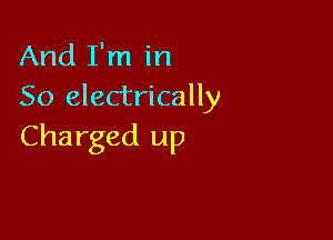 And I'm in
So electrically

Charged up